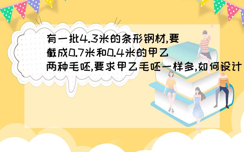 有一批4.3米的条形钢材,要截成0.7米和0.4米的甲乙两种毛呸,要求甲乙毛呸一样多,如何设计方案?要算数方