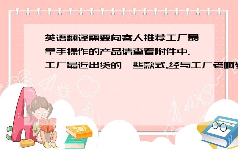 英语翻译需要向客人推荐工厂最拿手操作的产品请查看附件中，工厂最近出货的一些款式。经与工厂老啊暴怒沟通，他们对全棉布料的操