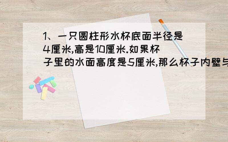 1、一只圆柱形水杯底面半径是4厘米,高是10厘米.如果杯子里的水面高度是5厘米,那么杯子内壁与水接触的面积是多少?