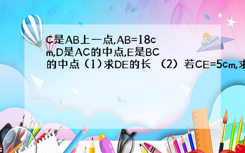 C是AB上一点,AB=18cm,D是AC的中点,E是BC的中点 (1)求DE的长 （2）若CE=5cm,求DB的长