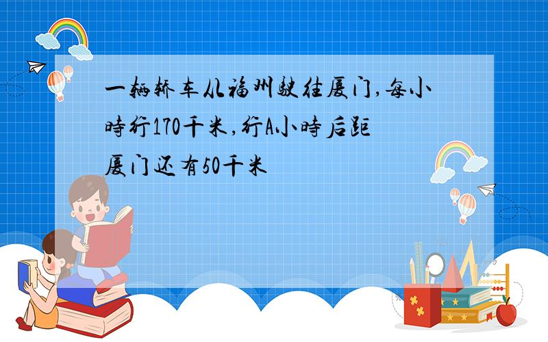 一辆轿车从福州驶往厦门,每小时行170千米,行A小时后距厦门还有50千米