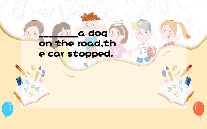 ________a dog on the road,the car stopped.