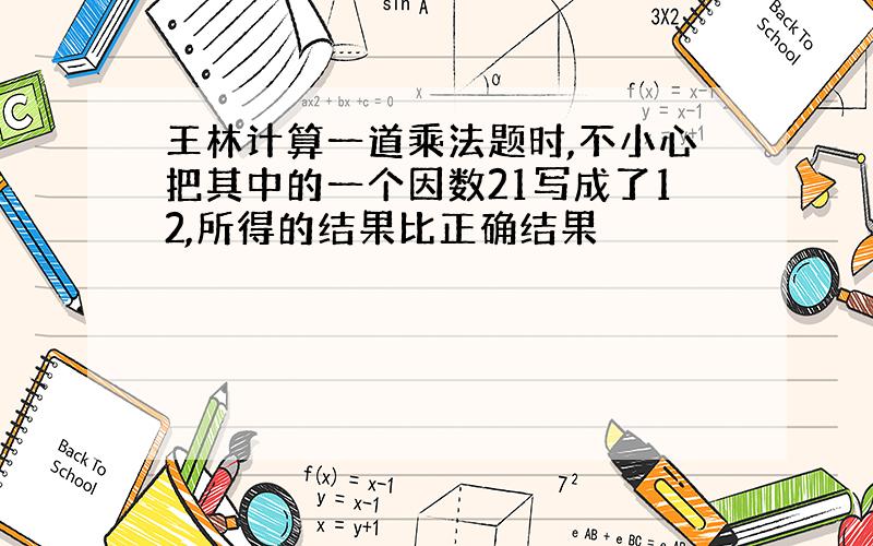 王林计算一道乘法题时,不小心把其中的一个因数21写成了12,所得的结果比正确结果