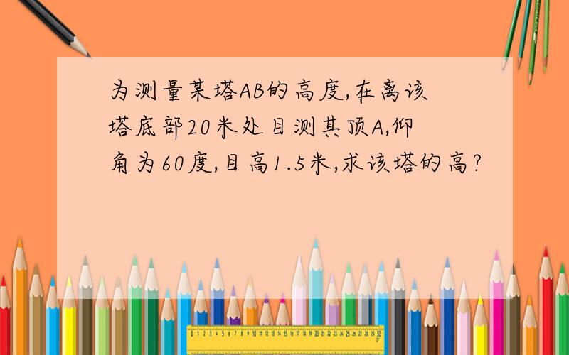 为测量某塔AB的高度,在离该塔底部20米处目测其顶A,仰角为60度,目高1.5米,求该塔的高?