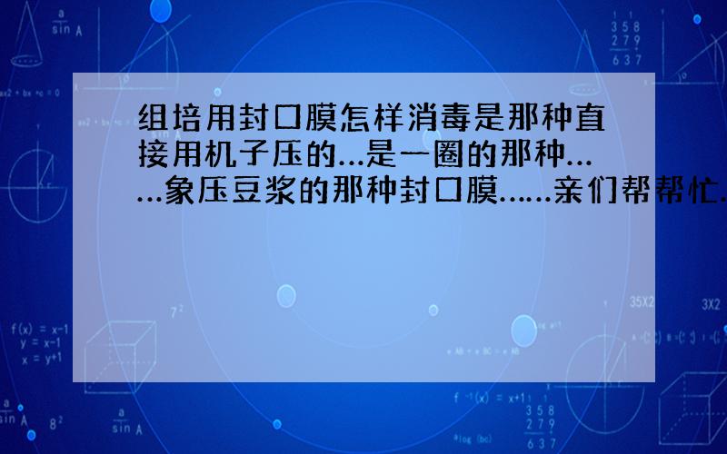 组培用封口膜怎样消毒是那种直接用机子压的…是一圈的那种……象压豆浆的那种封口膜……亲们帮帮忙………