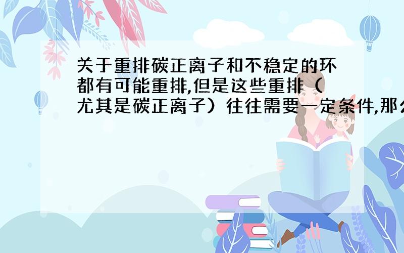 关于重排碳正离子和不稳定的环都有可能重排,但是这些重排（尤其是碳正离子）往往需要一定条件,那么这般在什么条件下会重排呢?