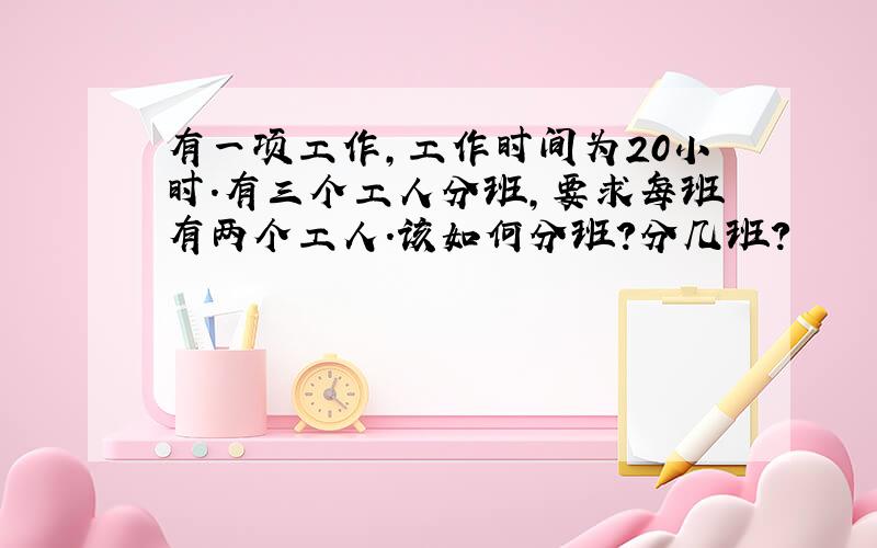 有一项工作,工作时间为20小时.有三个工人分班,要求每班有两个工人.该如何分班?分几班?