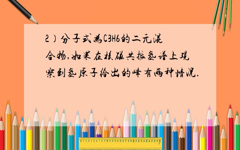 2）分子式为C3H6的二元混合物,如果在核磁共振氢谱上观察到氢原子给出的峰有两种情况.