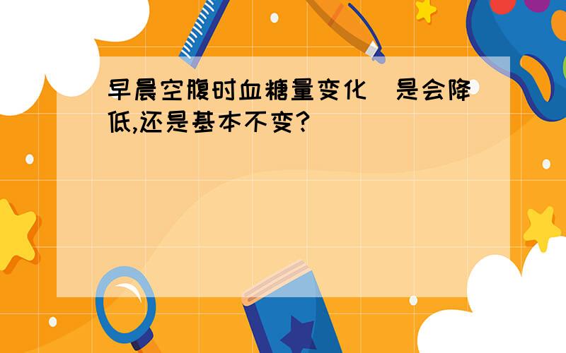 早晨空腹时血糖量变化（是会降低,还是基本不变?）