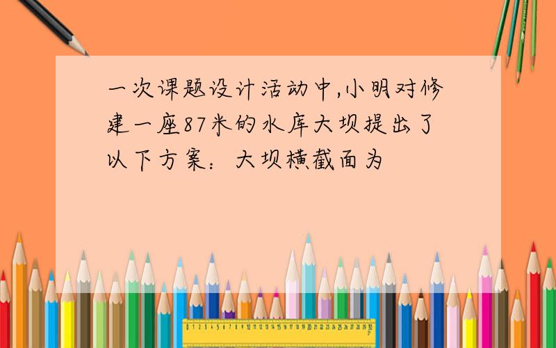 一次课题设计活动中,小明对修建一座87米的水库大坝提出了以下方案：大坝横截面为