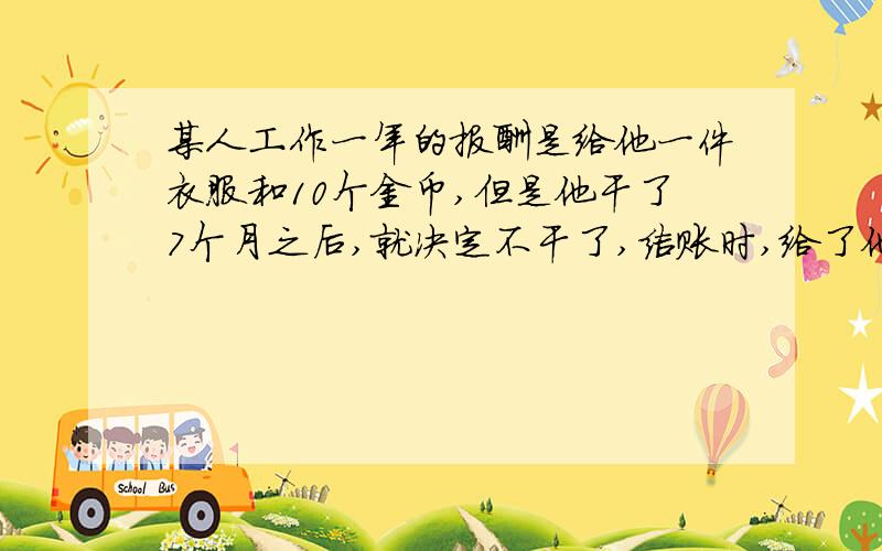 某人工作一年的报酬是给他一件衣服和10个金币,但是他干了7个月之后,就决定不干了,结账时,给了他一件衣服和2个金币,问一