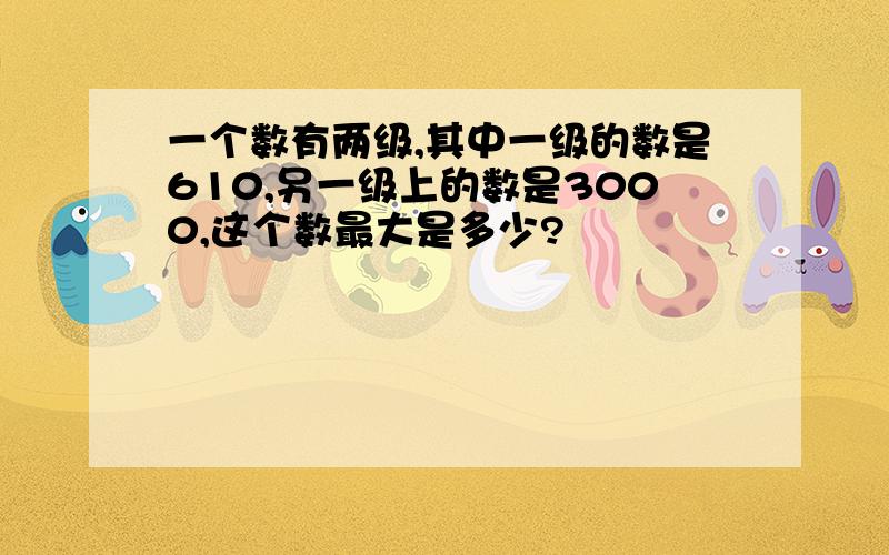 一个数有两级,其中一级的数是610,另一级上的数是3000,这个数最大是多少?