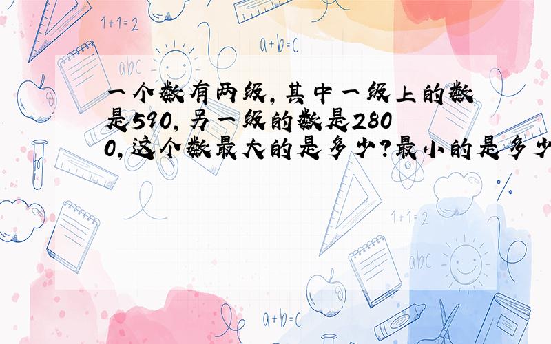 一个数有两级,其中一级上的数是590,另一级的数是2800,这个数最大的是多少?最小的是多少.