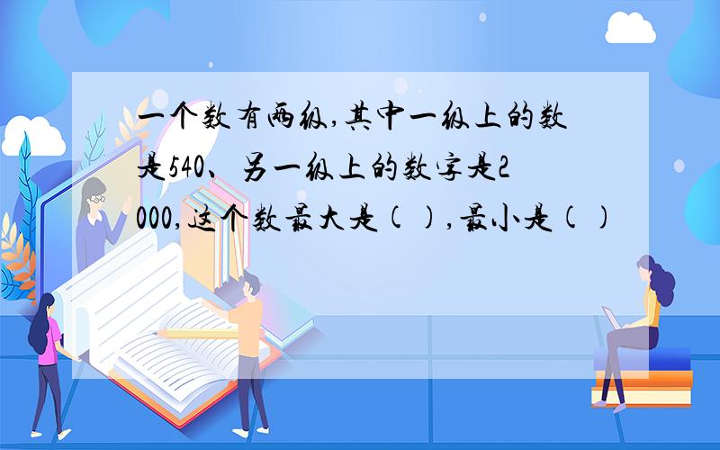 一个数有两级,其中一级上的数是540、另一级上的数字是2000,这个数最大是(),最小是()