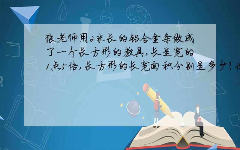 张老师用2米长的铝合金条做成了一个长方形的教具,长是宽的1点5倍,长方形的长宽面积分别是多少?你要分类的填,就是说如果你