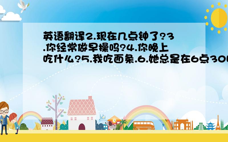 英语翻译2.现在几点钟了?3.你经常做早操吗?4.你晚上吃什么?5.我吃面条.6.她总是在6点30吃晚餐吗?