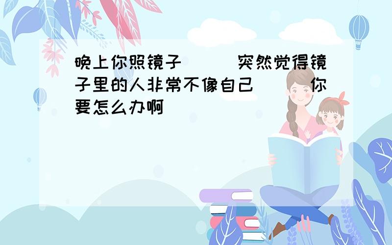 晚上你照镜子```突然觉得镜子里的人非常不像自己```你要怎么办啊```