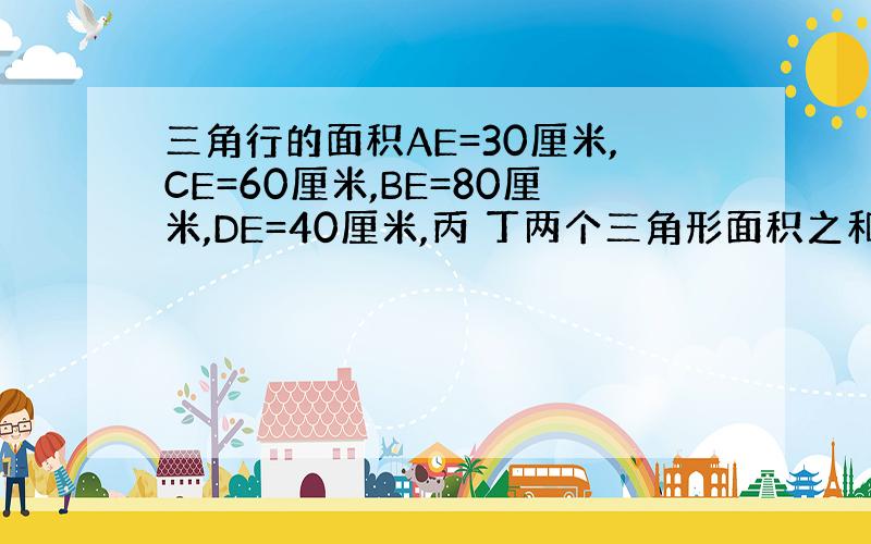 三角行的面积AE=30厘米,CE=60厘米,BE=80厘米,DE=40厘米,丙 丁两个三角形面积之和是甲已两个三角形面积