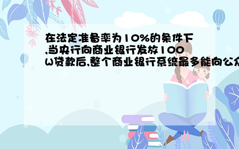 在法定准备率为10%的条件下,当央行向商业银行发放100W贷款后,整个商业银行系统最多能向公众发放多少贷款