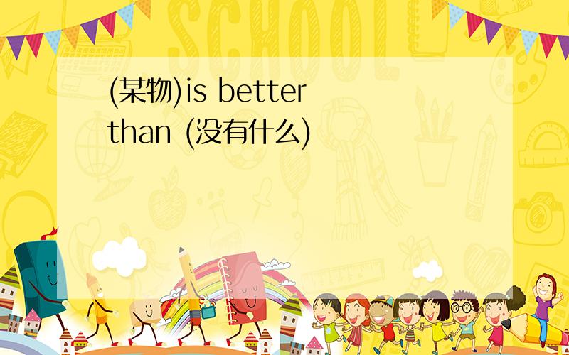 (某物)is better than (没有什么)