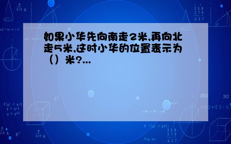 如果小华先向南走2米,再向北走5米,这时小华的位置表示为（）米?...