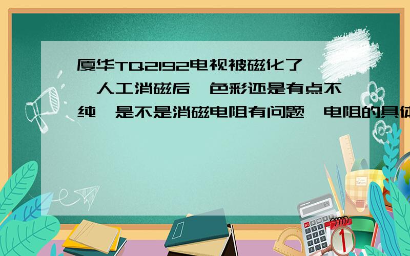 厦华TQ2192电视被磁化了,人工消磁后,色彩还是有点不纯,是不是消磁电阻有问题,电阻的具体位置?阻值?