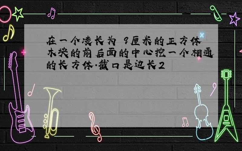 在一个凌长为 9厘米的正方体木块的前后面的中心挖一个相通的长方体.截口是边长2