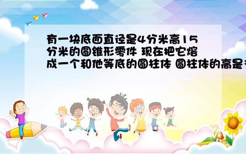 有一块底面直径是4分米高15分米的圆锥形零件 现在把它熔成一个和他等底的圆柱体 圆柱体的高是多少