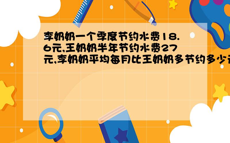 李奶奶一个季度节约水费18.6元,王奶奶半年节约水费27元,李奶奶平均每月比王奶奶多节约多少元?