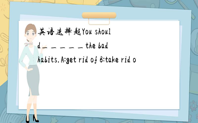 英语选择题You should_____the bad habits.A:get rid of B:take rid o