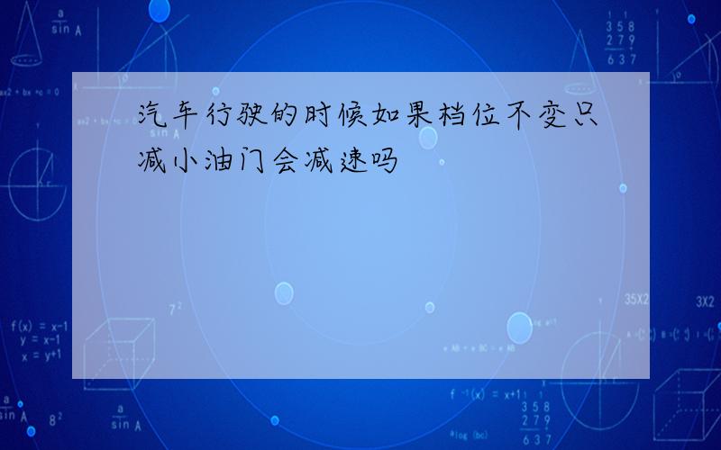 汽车行驶的时候如果档位不变只减小油门会减速吗