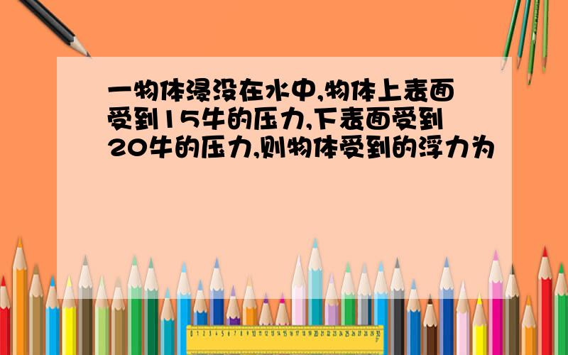 一物体浸没在水中,物体上表面受到15牛的压力,下表面受到20牛的压力,则物体受到的浮力为