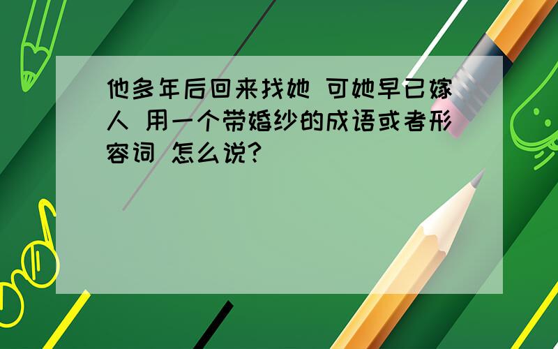 他多年后回来找她 可她早已嫁人 用一个带婚纱的成语或者形容词 怎么说?