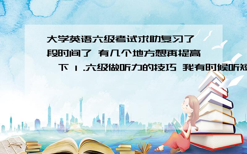 大学英语六级考试求助复习了一段时间了 有几个地方想再提高一下 1 .六级做听力的技巧 我有时候听短文的时候会觉得脑内空白