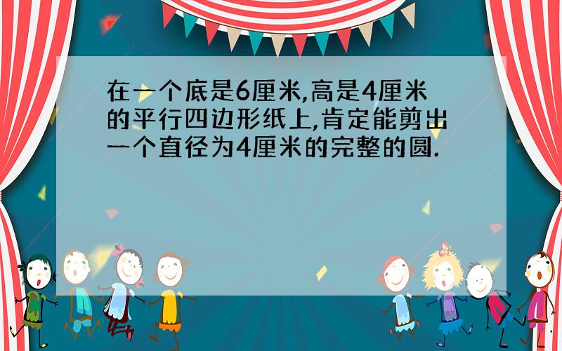 在一个底是6厘米,高是4厘米的平行四边形纸上,肯定能剪出一个直径为4厘米的完整的圆.