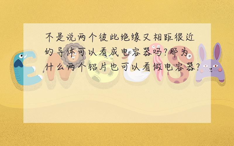 不是说两个彼此绝缘又相距很近的导体可以看成电容器吗?那为什么两个铝片也可以看做电容器?