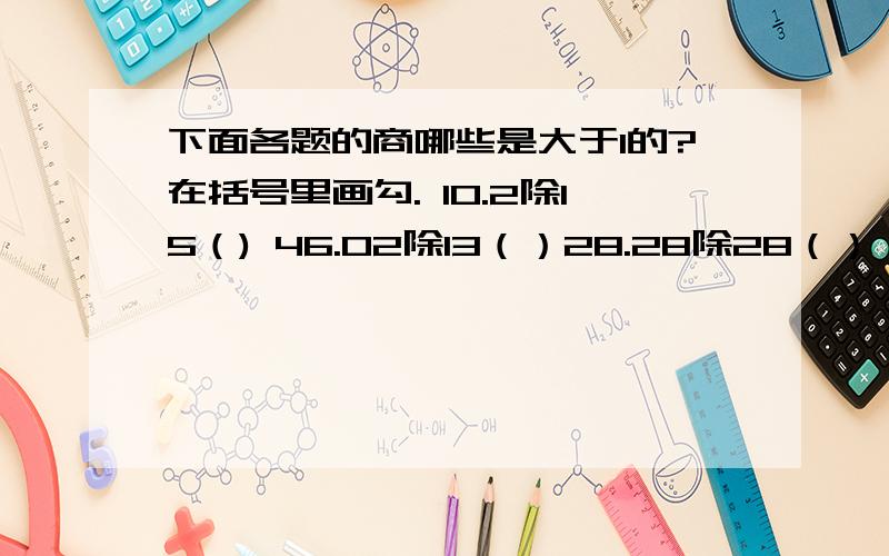 下面各题的商哪些是大于1的?在括号里画勾. 10.2除15（) 46.02除13（）28.28除28（）