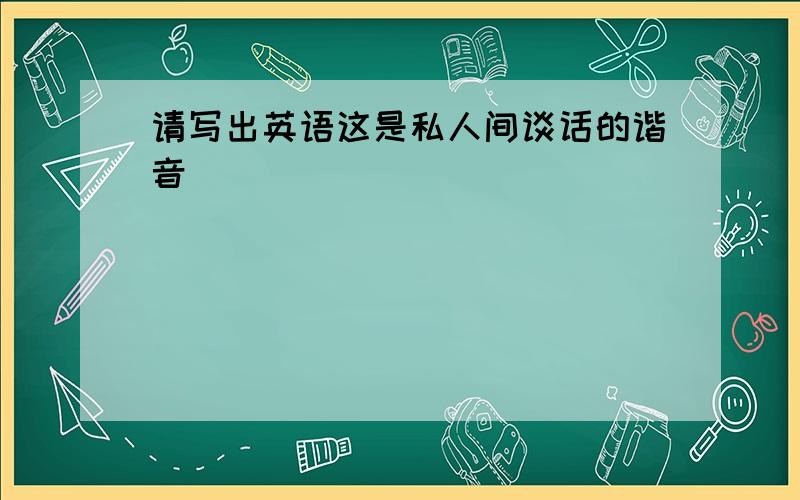 请写出英语这是私人间谈话的谐音