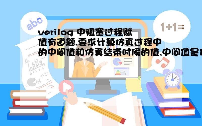 verilog 中阻塞过程赋值有道题,要求计算仿真过程中的中间值和仿真结束时候的值,中间值是什么时刻的值