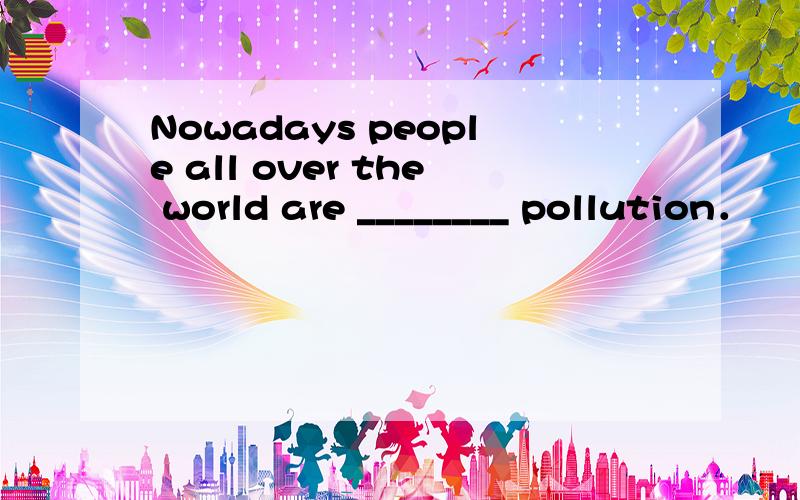 Nowadays people all over the world are ________ pollution．