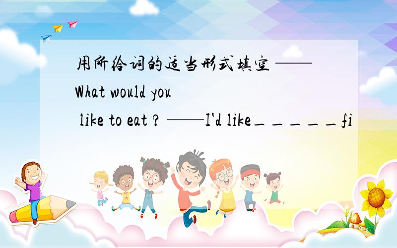 用所给词的适当形式填空 ——What would you like to eat ? ——I'd like_____fi