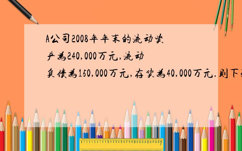 A公司2008年年末的流动资产为240,000万元,流动负债为150,000万元,存货为40,000万元.则下列说法正确