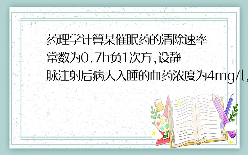 药理学计算某催眠药的清除速率常数为0.7h负1次方,设静脉注射后病人入睡的血药浓度为4mg/l,问病人睡了几小时?要有计