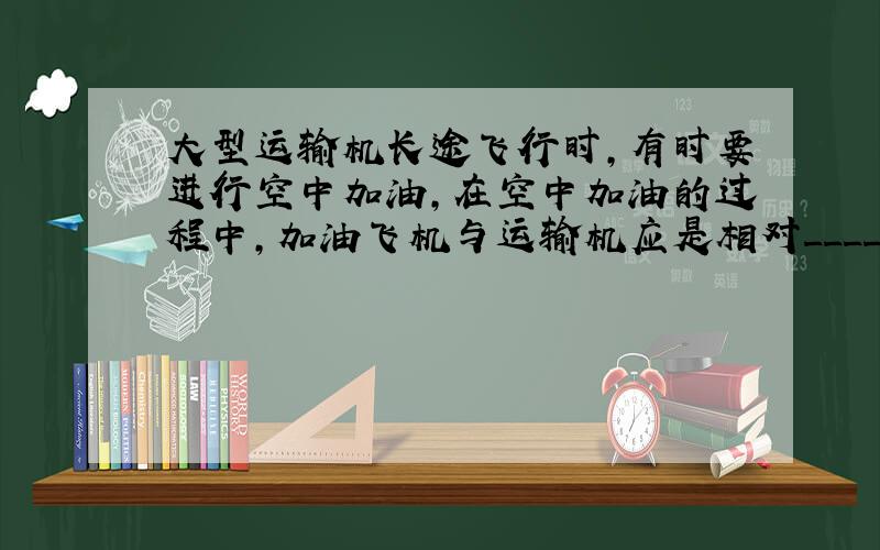 大型运输机长途飞行时，有时要进行空中加油，在空中加油的过程中，加油飞机与运输机应是相对______的．