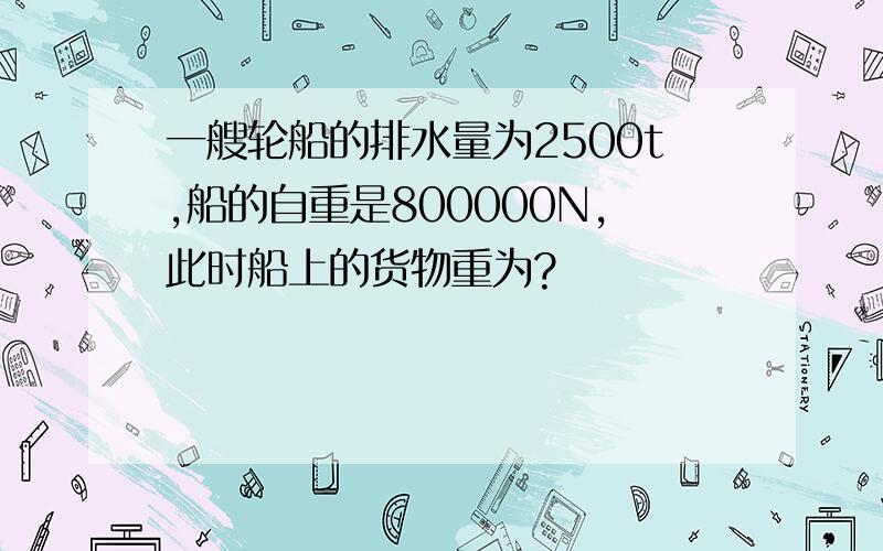 一艘轮船的排水量为2500t,船的自重是800000N,此时船上的货物重为?