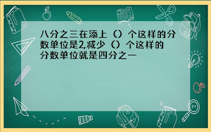 八分之三在添上（）个这样的分数单位是2,减少（）个这样的分数单位就是四分之一