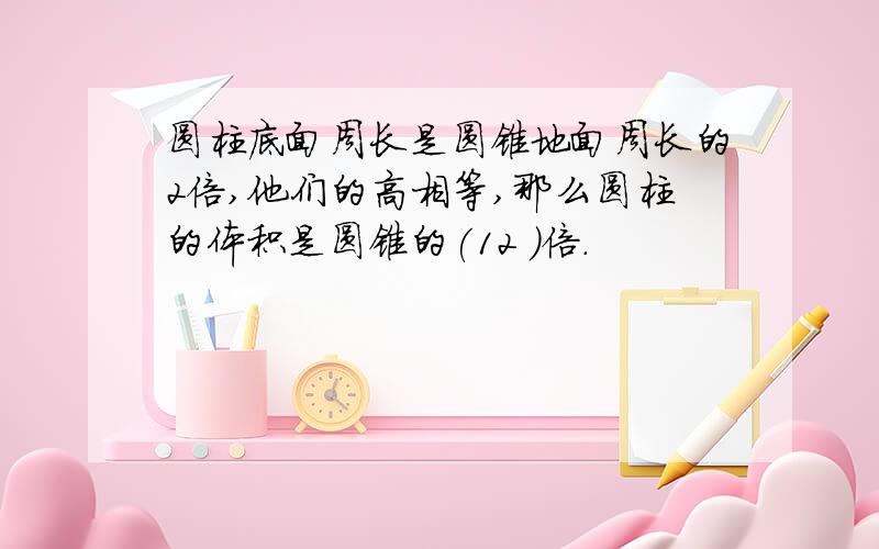 圆柱底面周长是圆锥地面周长的2倍,他们的高相等,那么圆柱的体积是圆锥的(12 )倍.