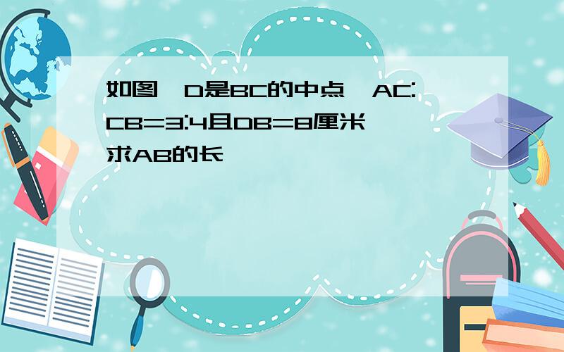 如图,D是BC的中点,AC:CB=3:4且DB=8厘米,求AB的长