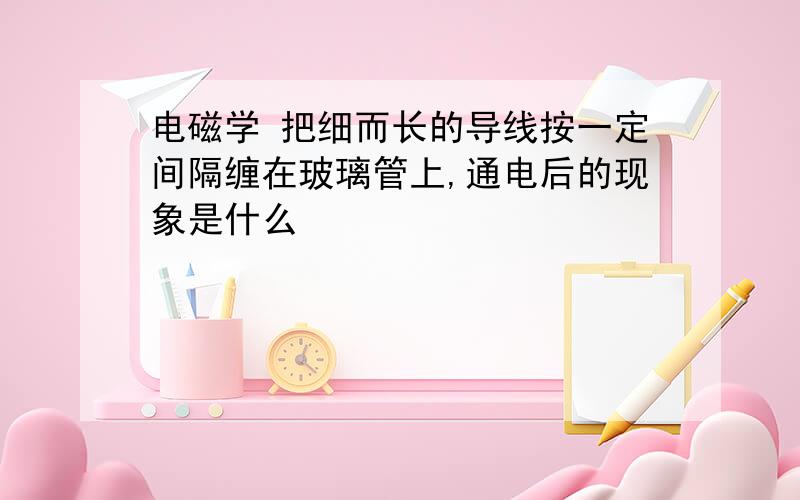 电磁学 把细而长的导线按一定间隔缠在玻璃管上,通电后的现象是什么