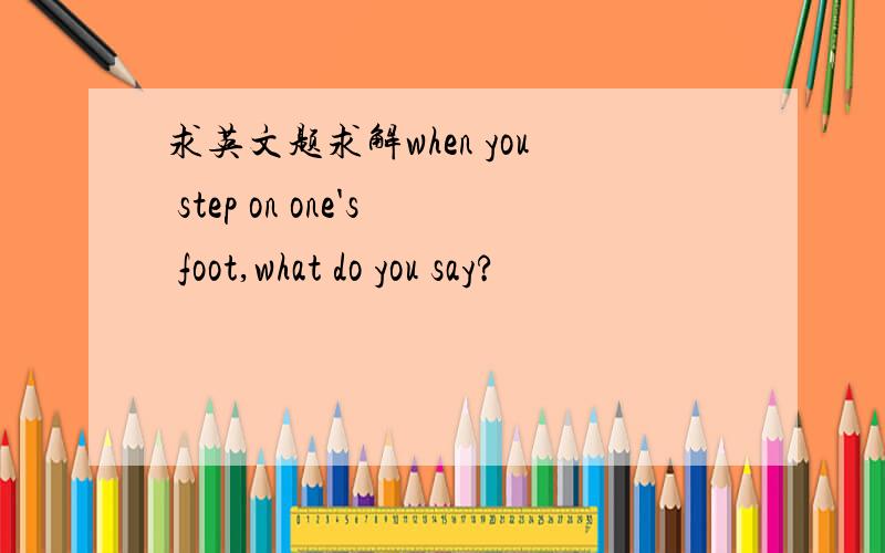 求英文题求解when you step on one's foot,what do you say?